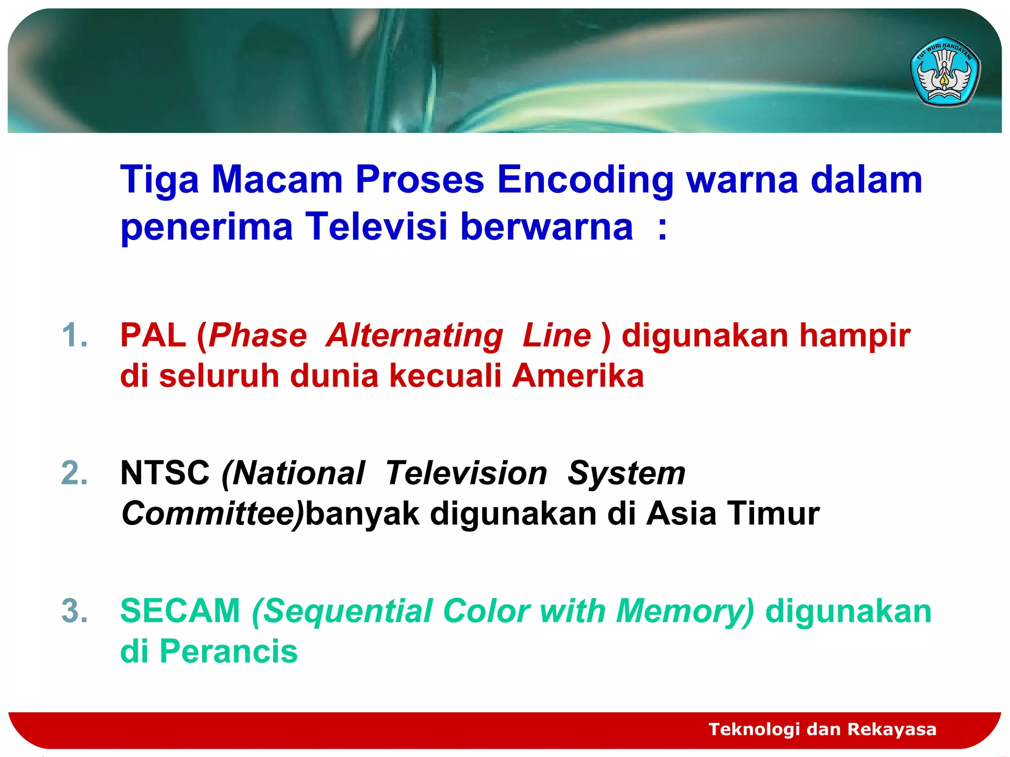 Teknologi dan Rekayasa
Tiga Macam Proses Encoding warna dalam
penerima Televisi berwarna :
1. PAL (Phase Alternating Line ) digunakan hampir
di seluruh dunia kecuali Amerika
2. NTSC (National Television System
Committee)banyak digunakan di Asia Timur
3. SECAM (Sequential Color with Memory) digunakan
di Perancis