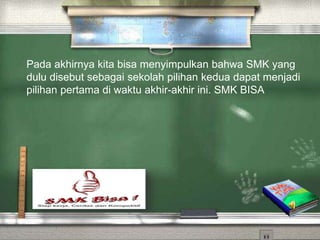 Pada akhirnya kita bisa menyimpulkan bahwa SMK yang
dulu disebut sebagai sekolah pilihan kedua dapat menjadi
pilihan pertama di waktu akhir-akhir ini. SMK BISA
 