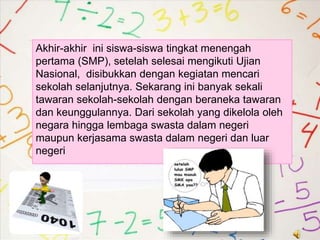 Akhir-akhir ini siswa-siswa tingkat menengah
pertama (SMP), setelah selesai mengikuti Ujian
Nasional, disibukkan dengan kegiatan mencari
sekolah selanjutnya. Sekarang ini banyak sekali
tawaran sekolah-sekolah dengan beraneka tawaran
dan keunggulannya. Dari sekolah yang dikelola oleh
negara hingga lembaga swasta dalam negeri
maupun kerjasama swasta dalam negeri dan luar
negeri
 