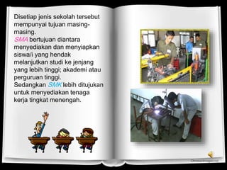 Disetiap jenis sekolah tersebut
mempunyai tujuan masing-
masing.
SMA bertujuan diantara
menyediakan dan menyiapkan
siswa/i yang hendak
melanjutkan studi ke jenjang
yang lebih tinggi; akademi atau
perguruan tinggi.
Sedangkan SMK lebih ditujukan
untuk menyediakan tenaga
kerja tingkat menengah.
 