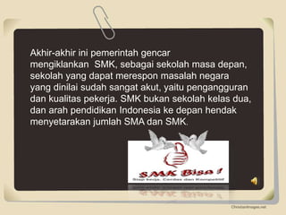 Akhir-akhir ini pemerintah gencar
mengiklankan SMK, sebagai sekolah masa depan,
sekolah yang dapat merespon masalah negara
yang dinilai sudah sangat akut, yaitu pengangguran
dan kualitas pekerja. SMK bukan sekolah kelas dua,
dan arah pendidikan Indonesia ke depan hendak
menyetarakan jumlah SMA dan SMK.
 