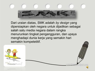 Dari uraian diatas, SMK adalah by design yang
dipersiapkan oleh negara untuk dijadikan sebagai
salah satu media negara dalam rangka
menurunkan tingkat pengangguran, dan upaya
menghadapi dunia kerja yang semakin hari
semakin kompetetitif.
 