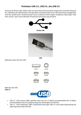 Perbedaan USB 1.0 , USB 2.0 , dan USB 3.0
Universal Serial Bus (USB), adalah salah cara komunikasi antara peralatan dengan Host Controller (biasanya
PC), USB dibuat dan diperkenalkan oleh Ajay Bhatt saat bekerja pada Intel. USB telah banyak menggantikan
serial dan parallel ports. Contohnya pada mouse, keyboard, kamera digital, handphone, Mp3 palyer, flash
drive, printer. Saat ini port USB telah menjadi port komunikasi yang standard.
Simbol USB
USB
Beberapa macam tipe Port USB :
Beberapa tipe USB :
USB 1.0
 USB 1.0 : dirilis January 1996, spesifikasi data rata-rata 1.5 Mbit/s (Low-Bandwidth) dan 12 Mbit/s
(Full-Bandwidth), belum bisa diperpanjang atau dihubungkan ke HUB USB.
 USB 1.1 : dirilis September 1998, memperbaiki kekurangan UBS 1.0 yaitu dapat diperpanjang dan
dapat digunakan pada HUB USB.
 