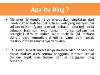 Apa itu Blog ?
• Menurut Wikipedia, Blog merupakan singkatan dari
“web log” adalah bentuk aplikasi web yang menyerupai
tulisan-tulisan (yang dimuat sebagai posting) pada
sebuah halaman web umum. Tulisan-tulisan ini
seringkali dimuat dalam urut terbalik (isi terbaru
dahulu baru kemudian diikuti isi yang lebih lama),
meskipun tidak selamanya demikian.
• Situs web seperti ini biasanya dikelola oleh pribadi dan
dapat diakses oleh semua pengguna internet sesuai
dengan topik dan tujuan dari si pengguna blog
tersebut.

 