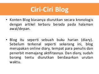 Ciri-Ciri Blog
• Konten Blog biasanya diurutkan secara kronologis
dengan artikel terbaru berada pada halaman
awal/depan.
• Blog itu seperti sebuah buku harian (diary).
Sebelum terkenal seperti sekarang ini, blog
merupakan online diary, tempat para penulis dan
penerbit memajang aktifitasnya. Dan diary, sudah
barang tentu diurutkan berdasarkan urutan
waktu.

 