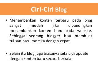 Ciri-Ciri Blog
• Menambahkan konten terbaru pada blog
sangat
mudah
jika
dibandingkan
menambahkan konten baru pada website.
Sehingga seorang blogger bisa membuat
tulisan baru mereka dengan cepat.
• Selain itu blog juga biasanya selalu di update
dengan konten baru secara berkala.

 