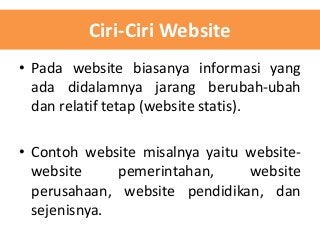 Ciri-Ciri Website
• Pada website biasanya informasi yang
ada didalamnya jarang berubah-ubah
dan relatif tetap (website statis).
• Contoh website misalnya yaitu websitewebsite
pemerintahan,
website
perusahaan, website pendidikan, dan
sejenisnya.

 