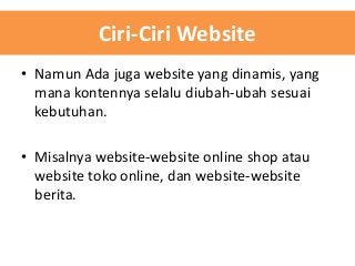 Ciri-Ciri Website
• Namun Ada juga website yang dinamis, yang
mana kontennya selalu diubah-ubah sesuai
kebutuhan.

• Misalnya website-website online shop atau
website toko online, dan website-website
berita.

 