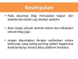 Kesimpulan
• Pada dasarnya blog merupakan bagian dari
website dan boleh saja disebut website.
• Akan tetapi sebuah website belum bisa dikatakan
sebuah blog juga.
• Jangan dipusingkan dengan perbedaan antara
keduanya, yang paling penting adalah bagaimana
Anda berkarya melalui kdua platform tersebut.

 