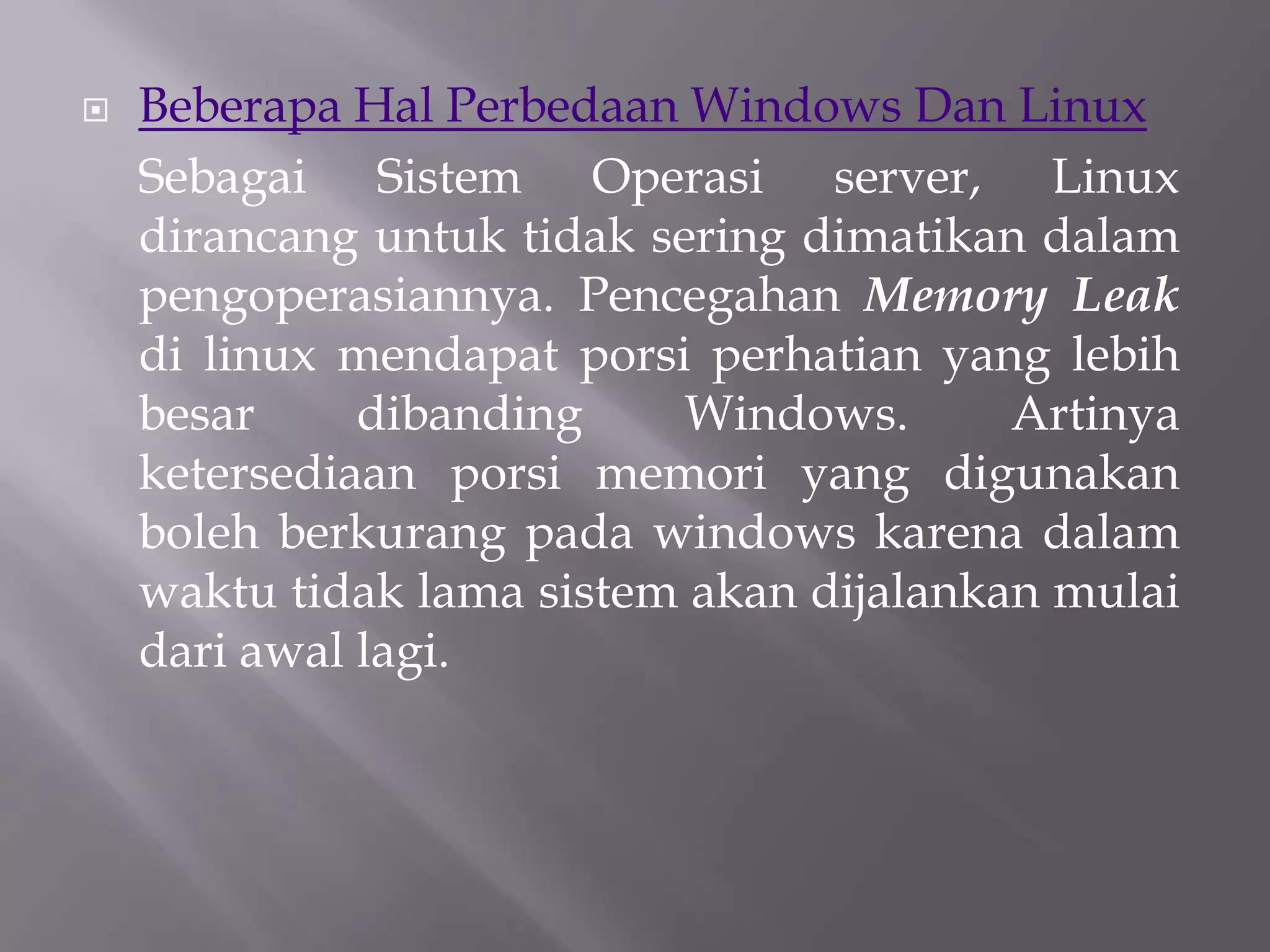 

Beberapa Hal Perbedaan Windows Dan Linux
Sebagai Sistem Operasi server, Linux
dirancang untuk tidak sering dimatikan dalam
pengoperasiannya. Pencegahan Memory Leak
di linux mendapat porsi perhatian yang lebih
besar
dibanding
Windows.
Artinya
ketersediaan porsi memori yang digunakan
boleh berkurang pada windows karena dalam
waktu tidak lama sistem akan dijalankan mulai
dari awal lagi.

 