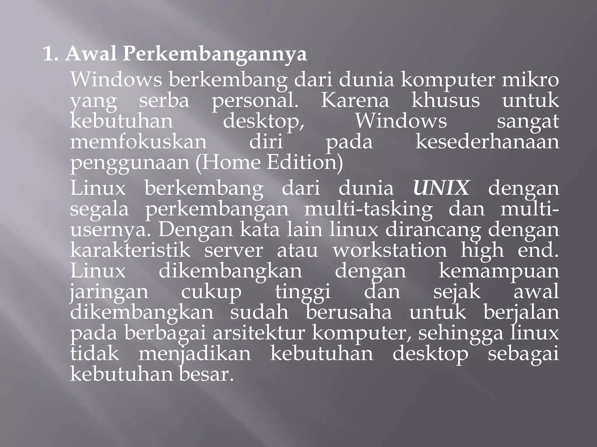 1. Awal Perkembangannya
Windows berkembang dari dunia komputer mikro
yang serba personal. Karena khusus untuk
kebutuhan
desktop,
Windows
sangat
memfokuskan
diri
pada
kesederhanaan
penggunaan (Home Edition)
Linux berkembang dari dunia UNIX dengan
segala perkembangan multi-tasking dan multiusernya. Dengan kata lain linux dirancang dengan
karakteristik server atau workstation high end.
Linux
dikembangkan
dengan
kemampuan
jaringan
cukup
tinggi
dan
sejak
awal
dikembangkan sudah berusaha untuk berjalan
pada berbagai arsitektur komputer, sehingga linux
tidak menjadikan kebutuhan desktop sebagai
kebutuhan besar.

 