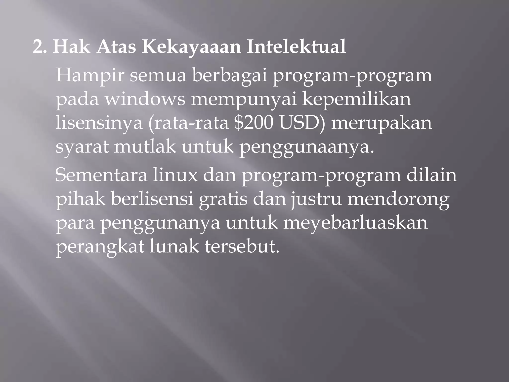 2. Hak Atas Kekayaaan Intelektual
Hampir semua berbagai program-program
pada windows mempunyai kepemilikan
lisensinya (rata-rata $200 USD) merupakan
syarat mutlak untuk penggunaanya.
Sementara linux dan program-program dilain
pihak berlisensi gratis dan justru mendorong
para penggunanya untuk meyebarluaskan
perangkat lunak tersebut.

 