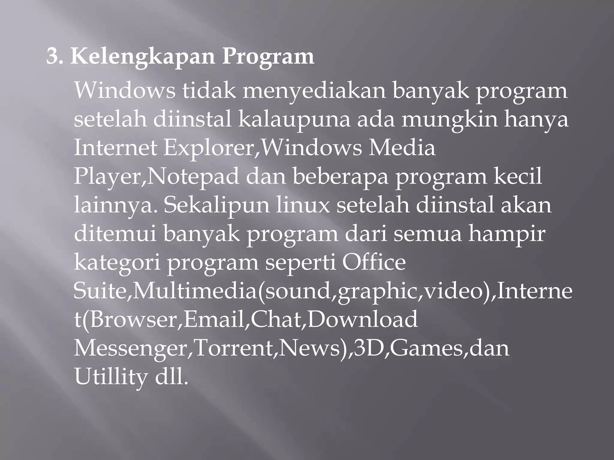3. Kelengkapan Program
Windows tidak menyediakan banyak program
setelah diinstal kalaupuna ada mungkin hanya
Internet Explorer,Windows Media
Player,Notepad dan beberapa program kecil
lainnya. Sekalipun linux setelah diinstal akan
ditemui banyak program dari semua hampir
kategori program seperti Office
Suite,Multimedia(sound,graphic,video),Interne
t(Browser,Email,Chat,Download
Messenger,Torrent,News),3D,Games,dan
Utillity dll.

 