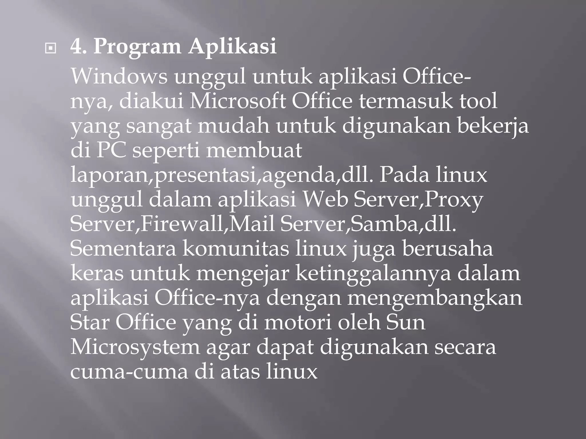 

4. Program Aplikasi
Windows unggul untuk aplikasi Officenya, diakui Microsoft Office termasuk tool
yang sangat mudah untuk digunakan bekerja
di PC seperti membuat
laporan,presentasi,agenda,dll. Pada linux
unggul dalam aplikasi Web Server,Proxy
Server,Firewall,Mail Server,Samba,dll.
Sementara komunitas linux juga berusaha
keras untuk mengejar ketinggalannya dalam
aplikasi Office-nya dengan mengembangkan
Star Office yang di motori oleh Sun
Microsystem agar dapat digunakan secara
cuma-cuma di atas linux

 