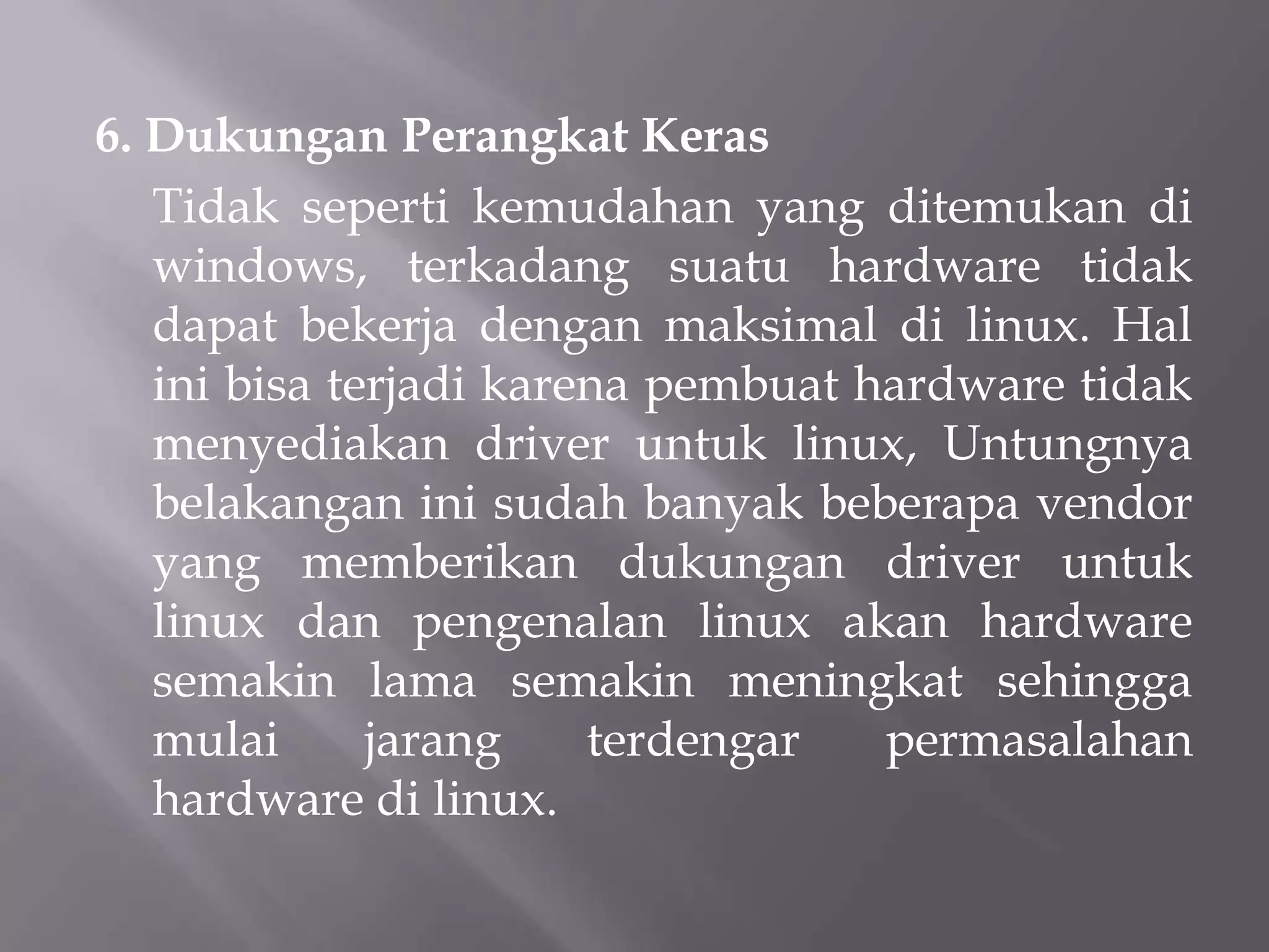 6. Dukungan Perangkat Keras
Tidak seperti kemudahan yang ditemukan di
windows, terkadang suatu hardware tidak
dapat bekerja dengan maksimal di linux. Hal
ini bisa terjadi karena pembuat hardware tidak
menyediakan driver untuk linux, Untungnya
belakangan ini sudah banyak beberapa vendor
yang memberikan dukungan driver untuk
linux dan pengenalan linux akan hardware
semakin lama semakin meningkat sehingga
mulai
jarang
terdengar
permasalahan
hardware di linux.

 