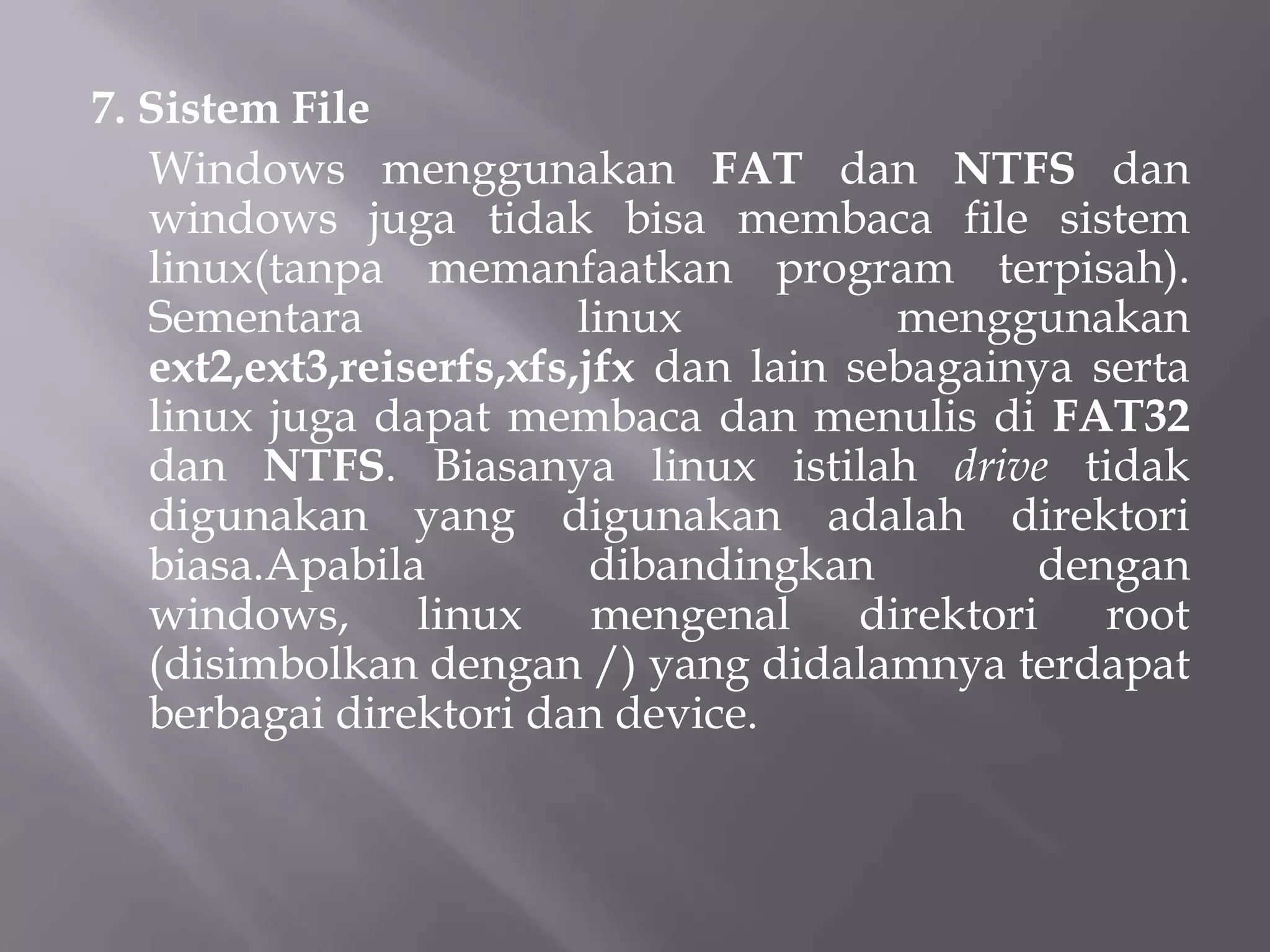 7. Sistem File
Windows menggunakan FAT dan NTFS dan
windows juga tidak bisa membaca file sistem
linux(tanpa memanfaatkan program terpisah).
Sementara
linux
menggunakan
ext2,ext3,reiserfs,xfs,jfx dan lain sebagainya serta
linux juga dapat membaca dan menulis di FAT32
dan NTFS. Biasanya linux istilah drive tidak
digunakan yang digunakan adalah direktori
biasa.Apabila
dibandingkan
dengan
windows, linux mengenal direktori root
(disimbolkan dengan /) yang didalamnya terdapat
berbagai direktori dan device.

 