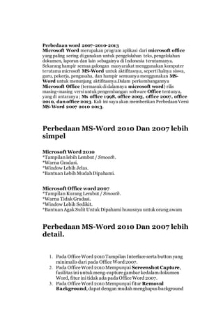 Perbedaan word 2007-2010-2013
Microsoft Word merupakan program aplikasi dari microsoft office
yang paling sering di gunakan untuk pengelolahan teks, pengelolahan
dokumen, laporan dan lain sebagainya di Indonesia terutamanya.
Sekarang hampir semua golongan masyarakat menggunakan komputer
terutama microsoft MS-Word untuk aktifitasnya, sepertihalnya siswa,
guru, pekerja, pengusaha, dan hampir semuanya menggunakan MS-
Word untuk menunjang aktifitasnya.Dalam perkembangannya
Microsoft Office (termasuk di dalamnya microsoft word) rilis
masing-masing versiuntuk pengembangan software Office tentunya,
yang di antaranya ; Ms office 1998, office 2003, office 2007, office
2010, dan office 2013. Kali ini saya akan memberikan Perbedaan Versi
MS-Word 2007 2010 2013.
Perbedaan MS-Word 2010 Dan 2007 lebih
simpel
Microsoft Word 2010
*Tampilan lebih Lembut / Smooth.
*Warna Gradasi.
*Window Lebih Jelas.
*Bantuan Lebih MudahDipahami.
Microsoft Office word 2007
*Tampilan Kurang Lembut / Smooth.
*Warna Tidak Gradasi.
*Window Lebih Sedikit.
*Bantuan Agak Sulit Untuk Dipahami hususnya untuk orang awam
Perbedaan MS-Word 2010 Dan 2007 lebih
detail.
1. Pada Office Word 2010Tampilan Interface serta button yang
minimalis dari pada Office Word2007.
2. Pada Office Word 2010Mempunyai Screenshot Capture,
fasilitas ini untuk meng-capture gambar kedalamdokumen
Word, fitur ini tidak ada padaOffice Word 2007.
3. Pada Office Word 2010Mempunyai fitur Removal
Background,dapat dengan mudah menghapus background
 