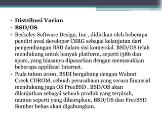 • Distribusi Varian 
• BSD/OS 
• Berkeley Software Design, Inc., didirikan oleh beberapa 
pendiri awal developer CSRG sebagai kelanjutan dari 
pengembangan BSD dalam sisi komersial. BSD/OS telah 
mendukung untuk banyak platform, seperti i386 dan 
sparc, yang biasanya dipasarkan dengan memasukkan 
beberapa applikasi Internet. 
• Pada tahun 2000, BSDI bergabung dengan Walnut 
Creek CDROM, sebuah perusahaan yang secara finansial 
mendukung juga OS FreeBSD . BSD/OS akan 
dilanjutkan sebagai sebuah produk yang terpisah, 
namun seperti yang diharapkan, BSD/OS dan FreeBSD 
Sumber bebas akan digabungkan. 
 