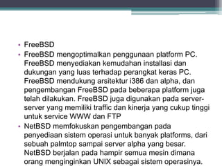 • FreeBSD 
• FreeBSD mengoptimalkan penggunaan platform PC. 
FreeBSD menyediakan kemudahan installasi dan 
dukungan yang luas terhadap perangkat keras PC. 
FreeBSD mendukung arsitektur i386 dan alpha, dan 
pengembangan FreeBSD pada beberapa platform juga 
telah dilakukan. FreeBSD juga digunakan pada server-server 
yang memiliki traffic dan kinerja yang cukup tinggi 
untuk service WWW dan FTP 
• NetBSD memfokuskan pengembangan pada 
penyediaan sistem operasi untuk banyak platforms, dari 
sebuah palmtop sampai server alpha yang besar. 
NetBSD berjalan pada hampir semua mesin dimana 
orang menginginkan UNIX sebagai sistem operasinya. 
 