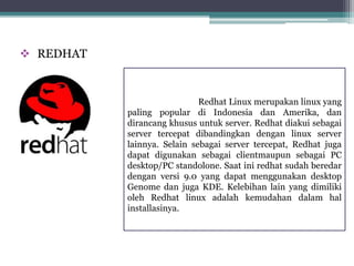 REDHAT 
Redhat Linux merupakan linux yang 
paling popular di Indonesia dan Amerika, dan 
dirancang khusus untuk server. Redhat diakui sebagai 
server tercepat dibandingkan dengan linux server 
lainnya. Selain sebagai server tercepat, Redhat juga 
dapat digunakan sebagai clientmaupun sebagai PC 
desktop/PC standolone. Saat ini redhat sudah beredar 
dengan versi 9.0 yang dapat menggunakan desktop 
Genome dan juga KDE. Kelebihan lain yang dimiliki 
oleh Redhat linux adalah kemudahan dalam hal 
installasinya. 
 
