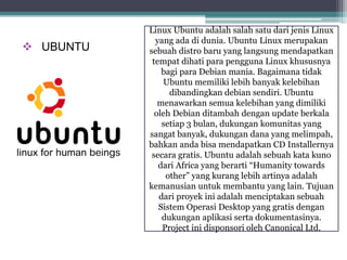  UBUNTU 
Linux Ubuntu adalah salah satu dari jenis Linux 
yang ada di dunia. Ubuntu Linux merupakan 
sebuah distro baru yang langsung mendapatkan 
tempat dihati para pengguna Linux khususnya 
bagi para Debian mania. Bagaimana tidak 
Ubuntu memiliki lebih banyak kelebihan 
dibandingkan debian sendiri. Ubuntu 
menawarkan semua kelebihan yang dimiliki 
oleh Debian ditambah dengan update berkala 
setiap 3 bulan, dukungan komunitas yang 
sangat banyak, dukungan dana yang melimpah, 
bahkan anda bisa mendapatkan CD Installernya 
secara gratis. Ubuntu adalah sebuah kata kuno 
dari Africa yang berarti “Humanity towards 
other” yang kurang lebih artinya adalah 
kemanusian untuk membantu yang lain. Tujuan 
dari proyek ini adalah menciptakan sebuah 
Sistem Operasi Desktop yang gratis dengan 
dukungan aplikasi serta dokumentasinya. 
Project ini disponsori oleh Canonical Ltd. 
 