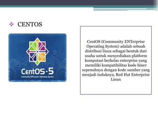  CENTOS 
CentOS (Community ENTerprise 
Operating System) adalah sebuah 
distribusi linux sebagai bentuk dari 
usaha untuk menyediakan platform 
komputasi berkelas enterprise yang 
memiliki kompatibilitas kode biner 
sepenuhnya dengan kode sumber yang 
menjadi induknya, Red Hat Enterprise 
Linux 
 