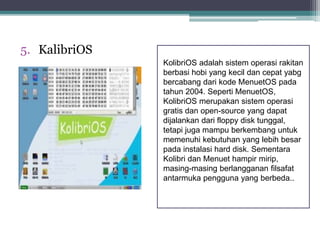 5. KalibriOS 
KolibriOS adalah sistem operasi rakitan 
berbasi hobi yang kecil dan cepat yabg 
bercabang dari kode MenuetOS pada 
tahun 2004. Seperti MenuetOS, 
KolibriOS merupakan sistem operasi 
gratis dan open-source yang dapat 
dijalankan dari floppy disk tunggal, 
tetapi juga mampu berkembang untuk 
memenuhi kebutuhan yang lebih besar 
pada instalasi hard disk. Sementara 
Kolibri dan Menuet hampir mirip, 
masing-masing berlangganan filsafat 
antarmuka pengguna yang berbeda.. 
 