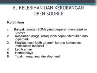E. KELEBIHAN DAN KEKURANGAN 
OPEN SOURCE 
Kelebihan 
1. Banyak tenaga (SDM) yang berperan mengerjakan 
proyek 
2. Kesalahan (bugs, error) lebih cepat ditemukan dan 
diperbaiki 
3. Kualitas hasil lebih terjamin karena komunitas 
melakukan evaluasi 
4. Lebih aman 
5. Hemat biaya 
6. Tidak mengulangi development 
 