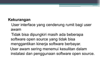 Kekurangan 
User interface yang cenderung rumit bagi user 
awam 
Tidak bisa dipungkiri masih ada beberapa 
software open source yang tidak bisa 
menggantikan kinerja software berbayar. 
User awam sering menemui kesulitan dalam 
instalasi dan penggunaan software open source. 
 