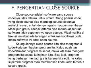 F. PENGERTIAN CLOSE SOURCE 
Close source adalah software yang source 
codenya tidak dibuka untuk umum. Sang pemilik code 
yang close source bisa membagi source codenya 
melalui lisensi, entah dengan gratis maupun membayar. 
Meskipun gratis, lisensi tertentu bisa membuat sebuah 
software tidak sepenuhnya open source. Misalnya jika di 
lisensi tersebut ada larangan untuk memodifikasi code, 
maka software ini tidak open source. 
Keungulannya close source kita bisa mengetahui 
kode-kode pembuatan program itu. Kalau udah tau 
kode/struktur program tersebut, maka kita bisa mengedit 
program itu sesuai keinginan kita. Bisa jadi, program 
yang berbayar menjadi gratis karena kita edit. Itu kalau 
si pemilik program mau memberikan kode-kode tersebut 
secara gratis. 
 
