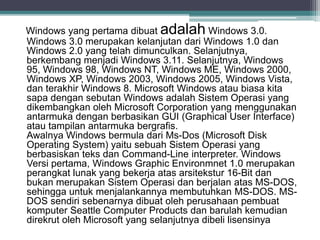 Windows yang pertama dibuat adalah Windows 3.0. 
Windows 3.0 merupakan kelanjutan dari Windows 1.0 dan 
Windows 2.0 yang telah dimunculkan. Selanjutnya, 
berkembang menjadi Windows 3.11. Selanjutnya, Windows 
95, Windows 98, Windows NT, Windows ME, Windows 2000, 
Windows XP, Windows 2003, Windows 2005, Windows Vista, 
dan terakhir Windows 8. Microsoft Windows atau biasa kita 
sapa dengan sebutan Windows adalah Sistem Operasi yang 
dikembangkan oleh Microsoft Corporation yang menggunakan 
antarmuka dengan berbasikan GUI (Graphical User Interface) 
atau tampilan antarmuka bergrafis. 
Awalnya Windows bermula dari Ms-Dos (Microsoft Disk 
Operating System) yaitu sebuah Sistem Operasi yang 
berbasiskan teks dan Command-Line interpreter. Windows 
Versi pertama, Windows Graphic Environmnet 1.0 merupakan 
perangkat lunak yang bekerja atas arsitekstur 16-Bit dan 
bukan merupakan Sistem Operasi dan berjalan atas MS-DOS, 
sehingga untuk menjalankannya membutuhkan MS-DOS. MS-DOS 
sendiri sebenarnya dibuat oleh perusahaan pembuat 
komputer Seattle Computer Products dan barulah kemudian 
direkrut oleh Microsoft yang selanjutnya dibeli lisensinya 
 