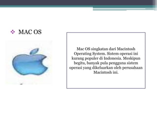  MAC OS 
Mac OS singkatan dari Macintosh 
Operating System. Sistem operasi ini 
kurang populer di Indonesia. Meskipun 
begitu, banyak pula pengguna sistem 
operasi yang dikeluarkan oleh perusahaan 
Macintosh ini. 
 
