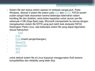 • Sistem file dari kedua sistem operasi ini berbeda sangat jauh. Pada 
Windows, dikenal 3 sistem file sistem yaitu FAT dan NTFS. FAT32 sendiri 
sudah sangat tidak disarankan karena beberapa kelemahan dalam 
handling file dan direktori, serta batas kapasitas untuk ukuran per-file 
sebanyak 4 GB (Giga Byte) saja. Microsoft memperbaiki itu semua dengan 
mengeluarkan sistem file NTFS yang jauh lebih baik daripada FAT32. 
Sedangkan Pada Linux, ada beberapa sistem file yang dapat digunakan 
sesuai kebutuhan: 
· Ext2 
· Ext3 
· Ext4 (masih pengembangan) 
· ReiserFS 
· ReiserFS4 
· XFS 
· JFS 
untuk default sistem file di Linux biasanya menggunakan Ext3 karena 
kompatibilitas dan reliability yang telah diuji. 
 