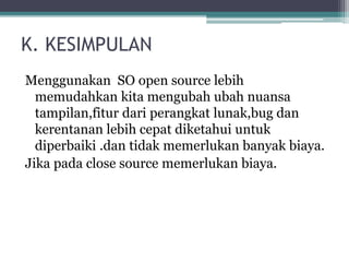 K. KESIMPULAN 
Menggunakan SO open source lebih 
memudahkan kita mengubah ubah nuansa 
tampilan,fitur dari perangkat lunak,bug dan 
kerentanan lebih cepat diketahui untuk 
diperbaiki .dan tidak memerlukan banyak biaya. 
Jika pada close source memerlukan biaya. 
