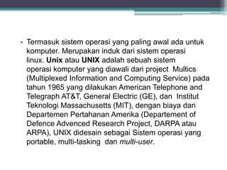 • Termasuk sistem operasi yang paling awal ada untuk 
komputer. Merupakan induk dari sistem operasi 
linux. Unix atau UNIX adalah sebuah sistem 
operasi komputer yang diawali dari project Multics 
(Multiplexed Information and Computing Service) pada 
tahun 1965 yang dilakukan American Telephone and 
Telegraph AT&T, General Electric (GE), dan Institut 
Teknologi Massachusetts (MIT), dengan biaya dari 
Departemen Pertahanan Amerika (Departement of 
Defence Advenced Research Project, DARPA atau 
ARPA), UNIX didesain sebagai Sistem operasi yang 
portable, multi-tasking dan multi-user. 
 