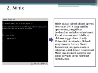 2. Minix 
2. Minix adalah sebuah sistem operasi 
keturunan UNIX yang bersifat 
open-source, yang dibuat 
berdasarkan arsitektur microkernel. 
Kernel sistem operasi ini dibuat 
oleh seorang profesor di Vrije 
Universiteit Amsterdam, Belanda 
yang bernama Andrew Stuart 
Tanenbaum yang pada awalnya 
ditujukan untuk tujuan edukasional. 
Minix juga menjadi inspirasi bagi 
Linus Torvalds untuk membuat 
kernel Linux. 
 