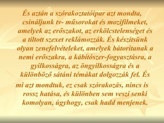 És aztán a szórakoztatóipar azt mondta, csináljunk tv- műsorokat és mozifilmeket, amelyek az erőszakot, az erkölcstelenséget és a tiltott szexet reklámozzák. És készítsünk olyan zenefelvételeket, amelyek bátorítanak a nemi erőszakra, a kábítószer-fogyasztásra, a gyilkosságra, az öngyilkosságra és a különböző sátáni témákat dolgozzák fel. És mi azt mondtuk, ez csak szórakozás, nincs is rossz hatása, és különben sem veszi senki komolyan, úgyhogy, csak hadd menjenek. 
