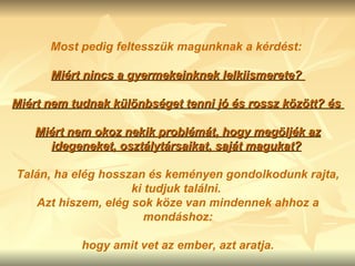 Most pedig feltesszük magunknak a kérdést:  Miért nincs a gyermekeinknek lelkiismerete?  Miért nem tudnak különbséget tenni jó és rossz között? és  Miért nem okoz nekik problémát, hogy megöljék az idegeneket, osztálytársaikat, saját magukat?   Talán, ha elég hosszan és keményen gondolkodunk rajta, ki tudjuk találni.  Azt hiszem, elég sok köze van mindennek ahhoz a mondáshoz: hogy amit vet az ember, azt aratja. 