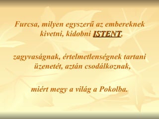 Furcsa, milyen egyszerű az embereknek kivetni, kidobni  ISTENT ,  zagyvaságnak, értelmetlenségnek tartani üzenetét, aztán csodálkoznak, miért megy a világ a Pokolba. 