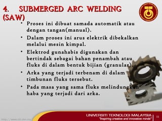 4.4. SUBMERGED ARC WELDINGSUBMERGED ARC WELDING
(SAW)(SAW)
• Proses ini dibuat samada automatik atau
dengan tangan(manual).
• Dalam proses ini arus elektrik dibekalkan
melalui mesin kimpal.
• Elektrod gunahabis digunakan dan
bertindak sebagai bahan penambah atau
fluks di dalam bentuk bijian (granular).
• Arka yang terjadi terbenam di dalam
timbunan fluks tersebut.
• Pada masa yang sama fluks melindungkan
haba yang terjadi dari arka.
11
 