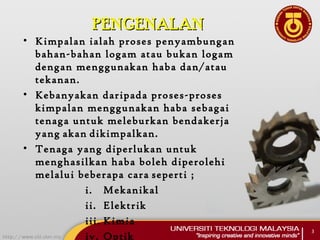 PENGENALANPENGENALAN
• Kimpalan ialah proses penyambungan
bahan-bahan logam atau bukan logam
dengan menggunakan haba dan/atau
tekanan.
• Kebanyakan daripada proses-proses
kimpalan menggunakan haba sebagai
tenaga untuk meleburkan bendakerja
yang akan dikimpalkan.
• Tenaga yang diperlukan untuk
menghasilkan haba boleh diperolehi
melalui beberapa cara seperti ;
i. Mekanikal
ii. Elektrik
iii. Kimia
iv. Optik
3
 