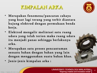 KIMPALAN ARKAKIMPALAN ARKA
• Merupakan fenomena/pancaran cahaya
yang kuat lagi terang yang terbit diantara
hujung elektrod dengan permukaan benda
kerja.
• Elektrod mengalir melintasi satu ruang
udara yang telah terion maka ruang udara
itu menjadi panas sehingga berlakunya
arka.
• Merupakan satu proses pencantuman
sesuatu bahan dengan bahan yang lain
dengan menggunakan suatu bahan khas.
• Jenis-jenis kimpalan arka :
4
 