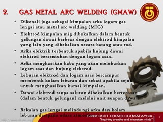 2.2. GAS METAL ARC WELDING (GMAW)GAS METAL ARC WELDING (GMAW)
• Dikenali juga sebagai kimpalan arka logam gas
lengai atau metal arc welding (MIG)
• Elektrod kimpalan mig dibekalkan dalam bentuk
 gelungan dawai berbeza dengan elektrod kimpalan
yang lain yang dibekalkan secara batang atau rod.
• Arka elektrik terbentuk apabila hujung dawai
elektrod bersentuhan dengan logam asas.  
• Arka menghasikan haba yang akan meleburkan
logam asas dan hujung elektrod.  
• Leburan elektrod dan logam asas bercampur
membentk kolam leburan dan sebati apabila sejuk
untuk menghasilkan kumai kimpalan.
• Dawai elektrod tanpa salutan dibekalkan berterusan
(dalam bentuk gelungan) melalui unit suapan dawai.
 
• Bekalan gas lengai melindungi arka dan kolam
leburan daripada udara atmosfera. 7
 