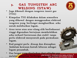 3.3. GAS TUNGSTEN ARCGAS TUNGSTEN ARC
WELDING (GTAW)WELDING (GTAW)
• Juga dikenali dengan tungsten innert gas
(TIG)
• Kimpalan TIG dilakukan dalam atmosfera
yang dikawal  dengan menggunakan elektrod
tungsten yang  berfungsi menghasilkan  arka
untuk meleburkan logam.  
• Arus terus atau arus ulang alik berfrekuensi
tinggi digunakan bertujuan membolehkan
arka terhasil berterusan dan stabil  tanpa
perlu elektrod menyentuh pada permukaan
logam.  
• Rod pengisi perlu  disuap dan dienapkan
 kedalam kawasan kawah leburan sebagai
logam penambah.
• Gas lengai yang disalurkan dari silinder gas
melalui sumpitan  berfungsi sebagai perisai
9
 
