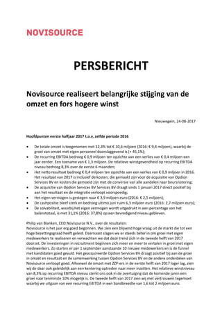 PERSBERICHT
Novisource realiseert belangrijke stijging van de
omzet en fors hogere winst
Nieuwegein, 24-08-2017
Hoofdpunten eerste halfjaar 2017 t.o.v. zelfde periode 2016
 De totale omzet is toegenomen met 12,3% tot € 10,6 miljoen (2016: € 9,4 miljoen), waarbij de
groei van omzet met eigen personeel doorslaggevend is (+ 45,1%);
 De recurring EBITDA bedroeg € 0,9 miljoen ten opzichte van een verlies van € 0,4 miljoen een
jaar eerder. Een toename van € 1,3 miljoen. De relatieve winstgevendheid op recurring EBITDA
niveau bedroeg 8,3% over de eerste 6 maanden;
 Het netto resultaat bedroeg € 0,4 miljoen ten opzichte van een verlies van € 0,9 miljoen in 2016.
Het resultaat van 2017 is inclusief de kosten, die gemaakt zijn voor de acquisitie van Opdion
Services BV en kosten die gemoeid zijn met de conversie van alle aandelen naar beursnotering;
 De acquisitie van Opdion Services BV Services BV draagt sinds 1 januari 2017 direct positief bij
aan het resultaat en de integratie verloopt voorspoedig;
 Het eigen vermogen is gestegen naar € 3,9 miljoen euro (2016: € 2,5 miljoen);
 De cashpositie bleef sterk en bedroeg ultimo juni ruim 6,3 miljoen euro (2016: 2,7 miljoen euro);
 De solvabiliteit, waarbij het eigen vermogen wordt uitgedrukt in een percentage van het
balanstotaal, is met 31,1% (2016: 37,8%) op een bevredigend niveau gebleven.
Philip van Blanken, CEO Novisource N.V., over de resultaten:
Novisource is het jaar erg goed begonnen. We zien een blijvend hoge vraag uit de markt die tot een
hoge bezettingsgraad heeft geleid. Daarnaast slagen we er steeds beter in om groei met eigen
medewerkers te realiseren en verwachten we dat deze trend zich in de tweede helft van 2017
doorzet. De investeringen in recruitment beginnen zich meer en meer te vertalen in groei met eigen
medewerkers. Zo starten er per 1 september aanstaande 10 nieuwe medewerkers en is de funnel
met kandidaten goed gevuld. Het geacquireerde Opdion Services BV draagt positief bij aan de groei
in omzet en resultaat en de samenwerking tussen Opdion Services BV en de andere onderdelen van
Novisource verloopt goed. Alhoewel de omzet met ZZP-ers in de eerste helft van 2017 lager lag, zien
wij de daar ook geleidelijk aan een kentering optreden naar meer inzetten. Het relatieve winstniveau
van 8,3% op recurring EBITDA niveau sterkt ons ook in de overtuiging dat de komende jaren een
groei naar tenminste 10% mogelijk is. De tweede helft van 2017 zien wij met vertrouwen tegemoet
waarbij we uitgaan van een recurring EBITDA in een bandbreedte van 1,6 tot 2 miljoen euro.
 