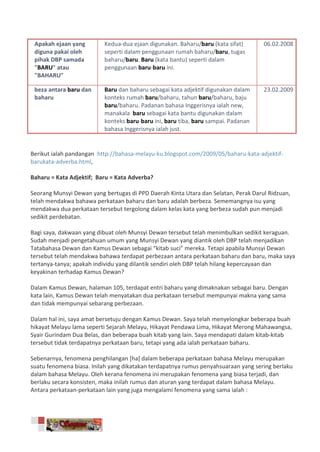 Apakah ejaan yang        Kedua-dua ejaan digunakan. Baharu/baru (kata sifat)       06.02.2008
 diguna pakai oleh        seperti dalam penggunaan rumah baharu/baru, tugas
 pihak DBP samada         baharu/baru. Baru (kata bantu) seperti dalam
 "BARU" atau              penggunaan baru-baru ini.
 "BAHARU"

 beza antara baru dan     Baru dan baharu sebagai kata adjektif digunakan dalam     23.02.2009
 baharu                   konteks rumah baru/baharu, tahun baru/baharu, baju
                          baru/baharu. Padanan bahasa Inggerisnya ialah new,
                          manakala baru sebagai kata bantu digunakan dalam
                          konteks baru-baru ini, baru tiba, baru sampai. Padanan
                          bahasa Inggerisnya ialah just.


Berikut ialah pandangan http://bahasa-melayu-ku.blogspot.com/2009/05/baharu-kata-adjektif-
barukata-adverba.html,

Baharu = Kata Adjektif; Baru = Kata Adverba?

Seorang Munsyi Dewan yang bertugas di PPD Daerah Kinta Utara dan Selatan, Perak Darul Ridzuan,
telah mendakwa bahawa perkataan baharu dan baru adalah berbeza. Sememangnya isu yang
mendakwa dua perkataan tersebut tergolong dalam kelas kata yang berbeza sudah pun menjadi
sedikit perdebatan.

Bagi saya, dakwaan yang dibuat oleh Munsyi Dewan tersebut telah menimbulkan sedikit keraguan.
Sudah menjadi pengetahuan umum yang Munsyi Dewan yang diantik oleh DBP telah menjadikan
Tatabahasa Dewan dan Kamus Dewan sebagai “kitab suci” mereka. Tetapi apabila Munsyi Dewan
tersebut telah mendakwa bahawa terdapat perbezaan antara perkataan baharu dan baru, maka saya
tertanya-tanya; apakah individu yang dilantik sendiri oleh DBP telah hilang kepercayaan dan
keyakinan terhadap Kamus Dewan?

Dalam Kamus Dewan, halaman 105, terdapat entri baharu yang dimaknakan sebagai baru. Dengan
kata lain, Kamus Dewan telah menyatakan dua perkataan tersebut mempunyai makna yang sama
dan tidak mempunyai sebarang perbezaan.

Dalam hal ini, saya amat bersetuju dengan Kamus Dewan. Saya telah menyelongkar beberapa buah
hikayat Melayu lama seperti Sejarah Melayu, Hikayat Pendawa Lima, Hikayat Merong Mahawangsa,
Syair Gurindam Dua Belas, dan beberapa buah kitab yang lain. Saya mendapati dalam kitab-kitab
tersebut tidak terdapatnya perkataan baru, tetapi yang ada ialah perkataan baharu.

Sebenarnya, fenomena penghilangan [ha] dalam beberapa perkataan bahasa Melayu merupakan
suatu fenomena biasa. Inilah yang dikatakan terdapatnya rumus penyahsuaraan yang sering berlaku
dalam bahasa Melayu. Oleh kerana fenomena ini merupakan fenomena yang biasa terjadi, dan
berlaku secara konsisten, maka inilah rumus dan aturan yang terdapat dalam bahasa Melayu.
Antara perkataan-perkataan lain yang juga mengalami fenomena yang sama ialah :
 
