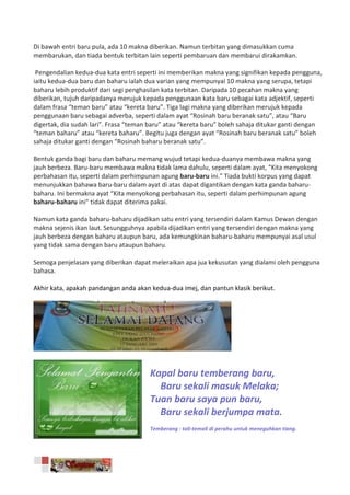 Di bawah entri baru pula, ada 10 makna diberikan. Namun terbitan yang dimasukkan cuma
membarukan, dan tiada bentuk terbitan lain seperti pembaruan dan membarui dirakamkan.

 Pengendalian kedua-dua kata entri seperti ini memberikan makna yang signifikan kepada pengguna,
iaitu kedua-dua baru dan baharu ialah dua varian yang mempunyai 10 makna yang serupa, tetapi
baharu lebih produktif dari segi penghasilan kata terbitan. Daripada 10 pecahan makna yang
diberikan, tujuh daripadanya merujuk kepada penggunaan kata baru sebagai kata adjektif, seperti
dalam frasa “teman baru” atau “kereta baru”. Tiga lagi makna yang diberikan merujuk kepada
penggunaan baru sebagai adverba, seperti dalam ayat “Rosinah baru beranak satu”, atau “Baru
digertak, dia sudah lari”. Frasa “teman baru” atau “kereta baru” boleh sahaja ditukar ganti dengan
“teman baharu” atau “kereta baharu”. Begitu juga dengan ayat “Rosinah baru beranak satu” boleh
sahaja ditukar ganti dengan “Rosinah baharu beranak satu”.

Bentuk ganda bagi baru dan baharu memang wujud tetapi kedua-duanya membawa makna yang
jauh berbeza. Baru-baru membawa makna tidak lama dahulu, seperti dalam ayat, “Kita menyokong
perbahasan itu, seperti dalam perhimpunan agung baru-baru ini.” Tiada bukti korpus yang dapat
menunjukkan bahawa baru-baru dalam ayat di atas dapat digantikan dengan kata ganda baharu-
baharu. Ini bermakna ayat “Kita menyokong perbahasan itu, seperti dalam perhimpunan agung
baharu-baharu ini” tidak dapat diterima pakai.

Namun kata ganda baharu-baharu dijadikan satu entri yang tersendiri dalam Kamus Dewan dengan
makna sejenis ikan laut. Sesungguhnya apabila dijadikan entri yang tersendiri dengan makna yang
jauh berbeza dengan baharu ataupun baru, ada kemungkinan baharu-baharu mempunyai asal usul
yang tidak sama dengan baru ataupun baharu.

Semoga penjelasan yang diberikan dapat meleraikan apa jua kekusutan yang dialami oleh pengguna
bahasa.

Akhir kata, apakah pandangan anda akan kedua-dua imej, dan pantun klasik berikut.




                                       Kapal baru temberang baru,
                                         Baru sekali masuk Melaka;
                                       Tuan baru saya pun baru,
                                         Baru sekali berjumpa mata.
                                       Temberang : tali-temali di perahu untuk meneguhkan tiang.
 