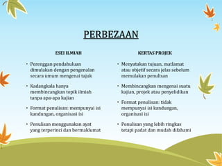PERBEZAAN
ESEI ILMIAH
• Perenggan pendahuluan
dimulakan dengan pengenalan
secara umum mengenai tajuk
• Kadangkala hanya
membincangkan topik ilmiah
tanpa apa-apa kajian
• Format penulisan: mempunyai isi
kandungan, organisasi isi
• Penulisan menggunakan ayat
yang terperinci dan bermaklumat
KERTAS PROJEK
• Menyatakan tujuan, matlamat
atau objetif secara jelas sebelum
memulakan penulisan
• Membincangkan mengenai suatu
kajian, projek atau penyelidikan
• Format penulisan: tidak
mempunyai isi kandungan,
organisasi isi
• Penulisan yang lebih ringkas
tetapi padat dan mudah difahami
 