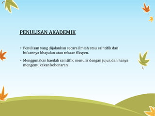 PENULISAN AKADEMIK
• Penulisan yang dijalankan secara ilmiah atau saintifik dan
bukannya khayalan atau rekaan fiksyen.
• Menggunakan kaedah saintifik, menulis dengan jujur, dan hanya
mengemukakan kebenaran
 