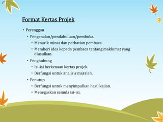 Format Kertas Projek
• Perenggan
• Pengenalan/pendahuluan/pembuka.
• Menarik minat dan perhatian pembaca.
• Memberi idea kepada pembaca tentang maklumat yang
diusulkan.
• Penghubung
• Isi-isi berkenaan kertas projek.
• Berfungsi untuk analisis masalah.
• Penutup
• Berfungsi untuk menyimpulkan hasil kajian.
• Menegaskan semula isi-isi.
 